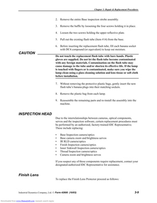 Chapter 3: Repair & Replacement Procedures
Industrial Dynamics Company, Ltd. © Form 42600 (10/03) 3-9
2. Remove the entire Base inspection strobe assembly.
3. Remove the baffle by loosening the four screws holding it in place.
4. Loosen the two screws holding the upper reflective plate.
5. Pull out the existing flash tube (Item #14) from the base.
6. Before inserting the replacement flash tube, fill each banana socket
with DC4 compound (or equivalent) to keep out moisture.
CAUTION
Do not touch the replacement flash tube with bare hands. Plastic
gloves are supplied. Do not let the flash tube become contaminated
with any foreign materials. Contamination on the flash tube may
cause damage to the tube and/or shorten its effective life. If the lamp
is touched with fingers or is contaminated, make sure you wipe the
lamp clean using a glass cleaning solution and lens tissue or soft cloth
before installation.
7. Without removing the protective plastic bags, gently insert the new
flash tube’s banana plugs into their matching sockets.
8. Remove the plastic bag from each lamp.
9. Reassemble the remaining parts and re-install the assembly into the
machine.
INSPECTION HEAD
Due to the interrelationships between cameras, optical components,
servos and the inspection software, certain replacement procedures must
be performed by an authorized, factory-trained IDC Representative.
These include replacing:
• Base Inspection camera/optics
• Base camera zoom and brightness servos
• IR RLD camera/optics
• Finish Inspection camera/optics
• Inner Sidewall Inspection camera/optics
• Thread Inspection camera/optics
• Camera zoom and brightness servos
If you suspect any of these components require replacement, contact your
designated authorized IDC Representative for assistance.
Finish Lens
To replace the Finish Lens Protector proceed as follows:
Downloaded from www.Manualslib.com manuals search engine
 