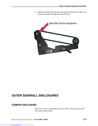 Chapter 3: Repair & Replacement Procedures
Industrial Dynamics Company, Ltd. © Form 42600 (10/03) 3-11
4. Adjust the Neck Guide tension so the bottle is held firmly in place yet
can pass smoothly through the inspection area
OUTER SIDEWALL ENCLOSURES
CAMERA ENCLOSURE:
There are very few components inside the OSW camera enclosure that
may require replacement.
Downloaded from www.Manualslib.com manuals search engine
 