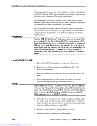 OV-II Maintenance, Troubleshooting and Service Manual
3-12 Industrial Dynamics Company, Ltd. © Form 42600 (10/03)
The camera, optics, servos, and mirror heater (s) which are enclosed and
sealed off inside the OSW camera enclosure are designed to operate on a
long-term basis without need for regular maintenance.
Do not open the OSW camera enclosure unless absolutely necessary.
Opening the enclosure allows dirt, product, water, and other fluids/gases
to contaminate the OSW system camera and mirrors.
Due to the interrelationships between the camera, optical components,
servos and the inspection software, the replacement procedures for these
components must be performed by an authorized, factory-trained IDC
Representative.
WARNING
Turning OFF the Omnivision’s main power may not terminate ALL
power supplied to the Outer Sidewall (OSW) system enclosure. If the
heater is employed, the power to the heater is supplied by an external
220 volt power feed. These heaters are normally live even when the
main Omnivision unit is turned off. The heaters are active to keep the
OSW mirrors from fogging. To disable ALL power to the OSW
system, turn OFF both the main power switch and the OSW heater
power.
LAMP ENCLOSURE:
1. Remove the OSW enclosure cover to access the lamp assy.
2. Disconnect the wiring connectors attached to the side of the
fluorescent lamp panel.
3. Unscrew the fluorescent lamp panel from its frame and remove the
panel.
4. Carefully press down on the red button at the base of the failed
fluorescent lamp and unsnap the lamp and remove it.
NOTE
In Step #4 be careful not to touch the replacement fluorescent lamp
with your bare fingers. Bare fingers leave oils on the lamp which may
cause lamp failure at a later time. If the lamp is touched with fingers,
make sure you wipe the lamp clean using lens tissue or soft cloth
before restoring power to the OSW system.
5. Install the replacement fluorescent lamp in its place, carefully guide
the lamp prongs into their proper locations and make sure the lamp
snaps into place and seats properly. It may be necessary to push hard
to get the replacement lamp to snap in fully.
6. Return the lamp panel to its frame and bolt it in place.
7. Connect the wiring connectors to the lamp panel.
Downloaded from www.Manualslib.com manuals search engine
 