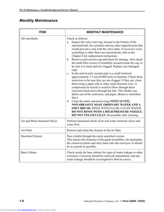 OV-II Maintenance, Troubleshooting and Service Manual
1-4 Industrial Dynamics Company, Ltd. © Form 42600 (10/03)
Monthly Maintenance
ITEM MONTHLY MAINTENANCE
All starwheels Check as follows:
a. Inspect the valve seal ring, located in the bottom of the
starwheel hub, for scratches and any other imperfections that
would prevent a seal with the valve plate. If excessive wear,
scratching or other flaws are encountered, refer to the
Chapter 6 for replacement instructions.
b. Remove each suction cup and check for damage. Also check
the small filter screen (if installed), located inside the cup, to
be sure it is clean and not clogged. Replace any damaged
cups.
c. In the end of each vacuum pipe is a small restrictor
approximately 1.5 mm (0.060 inch) in diameter. Check these
restrictors to be sure they are not clogged. If they are, clean
them using a paper clip or other small diameter wire. A
compressed air nozzle is useful to blow through these
restrictors back down through the hub. This flushes any
debris out of the restrictors, and pipes. (Remove starwheel
first.)
d. Clean the entire starwheel using NONCAUSTIC,
NONABRASIVE SOAP, ORDINARY WATER AND A
SOFT BRUSH. RINSE WITH CLEAR, CLEAN WATER.
DO NOT RINSE WITH A HIGH PRESSURE NOZZLE.
DO NOT STEAM CLEAN. Reassemble after cleaning.
Air and Water Solenoid Valves Perform functional check of air and water solenoid valves and
water flow.
Air Filter Remove and clean the element in the air filter.
Starwheel System Pass a bottle through the entire starwheel system.
This checks the clearance of the guide assemblies, the dead plate,
the crossover points and entry back onto the conveyor. It should
be as smooth as possible.
Base Cabinet Check inside the base cabinet for signs of water leakage or other
corrosion. Corrosion should be removed immediately and any
water leakage should be investigated to find its source.
Downloaded from www.Manualslib.com manuals search engine
 