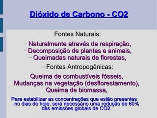 Dióxido de Carbono - CO2 Fontes Naturais: Naturalmente através da respiração, Decomposição de plantas e animais, Queimadas naturais de florestas, Fontes Antropogênicas: Queima de combustíveis fósseis, Mudanças na vegetação (desflorestamento), Queima de biomassa, Para estabilizar as concentrações que estão presentes no dias de hoje, será necessário uma redução de 60% das emissões globais de CO2. 