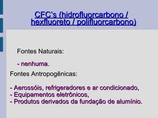 CFC’s (hidrofluorcarbono / hexfluoreto / polifluorcarbono)‏ Fontes Naturais: - nenhuma. Fontes Antropogênicas: - Aerossóis, refrigeradores e ar condicionado, - Equipamentos eletrônicos, - Produtos derivados da fundação de alumínio. 