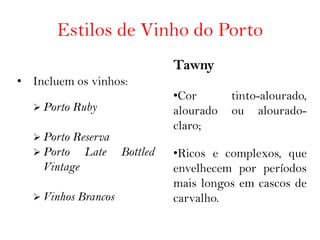 Estilos de Vinho do Porto
                           Tawny
• Incluem os vinhos:
                           •Cor       tinto-alourado,
   Porto   Ruby           alourado   ou alourado-
                           claro;
   Porto Reserva
   Porto   Late Bottled   •Ricos e complexos, que
    Vintage                envelhecem por períodos
                           mais longos em cascos de
   Vinhos   Brancos       carvalho.
 