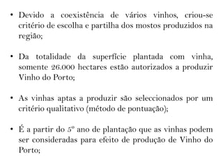 • Devido a coexistência de vários vinhos, criou-se
  critério de escolha e partilha dos mostos produzidos na
  região;

• Da totalidade da superfície plantada com vinha,
  somente 26.000 hectares estão autorizados a produzir
  Vinho do Porto;

• As vinhas aptas a produzir são seleccionados por um
  critério qualitativo (método de pontuação);

• É a partir do 5º ano de plantação que as vinhas podem
  ser consideradas para efeito de produção de Vinho do
  Porto;
 