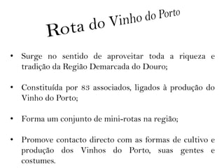 • Surge no sentido de aproveitar toda a riqueza e
  tradição da Região Demarcada do Douro;

• Constituída por 83 associados, ligados à produção do
  Vinho do Porto;

• Forma um conjunto de mini-rotas na região;

• Promove contacto directo com as formas de cultivo e
  produção dos Vinhos do Porto, suas gentes e
  costumes.
 