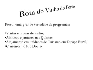 Possui uma grande variedade de programas:

•Visitas e provas de vinho;
•Almoços e jantares nas Quintas;
•Alojamento em unidades de Turismo em Espaço Rural;
•Cruzeiros no Rio Douro.
 
