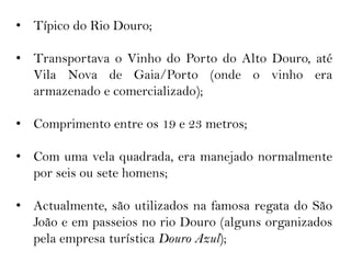 • Típico do Rio Douro;

• Transportava o Vinho do Porto do Alto Douro, até
  Vila Nova de Gaia/Porto (onde o vinho era
  armazenado e comercializado);

• Comprimento entre os 19 e 23 metros;

• Com uma vela quadrada, era manejado normalmente
  por seis ou sete homens;

• Actualmente, são utilizados na famosa regata do São
  João e em passeios no rio Douro (alguns organizados
  pela empresa turística Douro Azul);
 