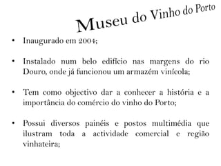 • Inaugurado em 2004;

• Instalado num belo edifício nas margens do rio
  Douro, onde já funcionou um armazém vinícola;

• Tem como objectivo dar a conhecer a história e a
  importância do comércio do vinho do Porto;

• Possui diversos painéis e postos multimédia que
  ilustram toda a actividade comercial e região
  vinhateira;
 