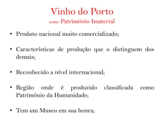 Vinho do Porto
              como   Património Imaterial
• Produto nacional muito comercializado;

• Características de produção que o distinguem dos
  demais;

• Reconhecido a nível internacional;

• Região onde é produzido            classificada   como
  Património da Humanidade;

• Tem um Museu em sua honra;
 