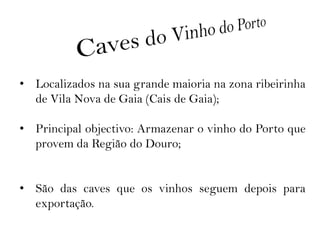 • Localizados na sua grande maioria na zona ribeirinha
  de Vila Nova de Gaia (Cais de Gaia);

• Principal objectivo: Armazenar o vinho do Porto que
  provem da Região do Douro;


• São das caves que os vinhos seguem depois para
  exportação.
 