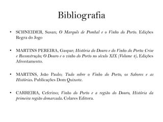 Bibliografia
• SCHNEIDER, Susan; O Marquês de Pombal e o Vinho do Porto. Edições
  Regra do Jogo

• MARTINS PEREIRA, Gaspar; História do Douro e do Vinho do Porto: Crise
  e Reconstrução; O Douro e o vinho do Porto no século XIX (Volume 4). Edições
  Afrontamento.

• MARTINS, João Paulo; Tudo sobre o Vinho do Porto, os Sabores e as
  Histórias. Publicações Dom Quixote.

• CARREIRA, Ceferino; Vinho do Porto e a região do Douro, História da
  primeira região demarcada. Colares Editora.
 