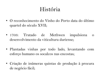 História
• O reconhecimento do Vinho do Porto data do último
  quartel do século XVII;

• 1703: Tratado de Methwen impulsiona            o
  desenvolvimento da viticultura duriense;

• Plantadas vinhas por todo lado, levantando com
  esforço humano os socalcos nas encostas;

• Criação de inúmeras quintas de produção à procura
  de negócio fácil;
 