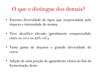 O que o distingue dos demais?
• Enorme diversidade de tipos que surpreendem pela
  riqueza e intensidade de aroma;

• Teor alcoólico elevado (geralmente compreendido
  entre os 19 e os 22% vol.);

• Vasta gama de doçuras e grande diversidade de
  cores;

• Adição de uma porção de aguardente vínica no fim da
  fermentação deste.
 