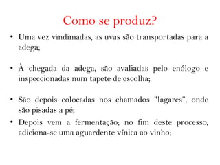 Como se produz?
• Uma vez vindimadas, as uvas são transportadas para a
  adega;

• À chegada da adega, são avaliadas pelo enólogo e
  inspeccionadas num tapete de escolha;

• São depois colocadas nos chamados "lagares”, onde
  são pisadas a pé;
• Depois vem a fermentação; no fim deste processo,
  adiciona-se uma aguardente vínica ao vinho;
 