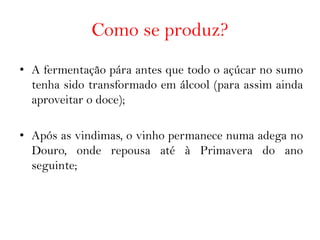 Como se produz?
• A fermentação pára antes que todo o açúcar no sumo
  tenha sido transformado em álcool (para assim ainda
  aproveitar o doce);

• Após as vindimas, o vinho permanece numa adega no
  Douro, onde repousa até à Primavera do ano
  seguinte;
 