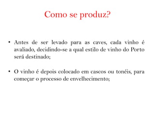 Como se produz?

• Antes de ser levado para as caves, cada vinho é
  avaliado, decidindo-se a qual estilo de vinho do Porto
  será destinado;

• O vinho é depois colocado em cascos ou tonéis, para
  começar o processo de envelhecimento;
 