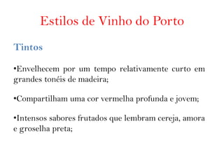 Estilos de Vinho do Porto
Tintos

•Envelhecem por um tempo relativamente curto em
grandes tonéis de madeira;

•Compartilham uma cor vermelha profunda e jovem;

•Intensos sabores frutados que lembram cereja, amora
e groselha preta;
 