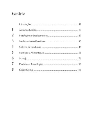 Sumário
Introdução..................................................................... 11
1 Aspectos Gerais .............................................................13
2 Instalações e Equipamentos............................................27
3 Melhoramento Genético ................................................35
4 Sistema de Produção .....................................................49
5 Nutrição e Alimentação .................................................55
6 Manejo..........................................................................73
7 Produtos e Tecnologias ..................................................99
8 Saúde Ovina ............................................................... 115
 