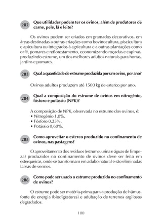 100
Que utilidades podem ter os ovinos, além de produtores de
carne, pele, lã e leite?
Os ovinos podem ser criados em gramados decorativos, em
áreas destinadas a outras criações como bovinocultura, piscicultura
e apicultura ou integrados à agricultura e a outras plantações como
café, pomares e reflorestamento, economizando roçadas e capinas,
produzindo estrume, um dos melhores adubos naturais para hortas,
jardins e pomares.
Qualaquantidadedeestrumeproduzidaporumovino,porano?
Ovinos adultos produzem até 1500 kg de esterco por ano.
Qual a composição do estrume de ovinos em nitrogênio,
fósforo e potássio (NPK)?
A composição de NPK, observada no estrume dos ovinos, é:
• Nitrogênio 1,0%.
• Fósforo 0,25%.
• Potássio 0,60%.
Como aproveitar o esterco produzido no confinamento de
ovinos, nas pastagens?
O aproveitamento dos resíduos (estrume, urina e águas de limpe-
za) produzidos no confinamento de ovinos deve ser feito em
esterqueiras, onde se transformam em adubo natural e são eliminadas
larvas de vermes.
Como pode ser usado o estrume produzido no confinamento
de ovinos?
O estrume pode ser matéria-prima para a produção de húmus,
fonte de energia (biodigestores) e adubação de terrenos argilosos
degradados.
282
283
284
285
286
 