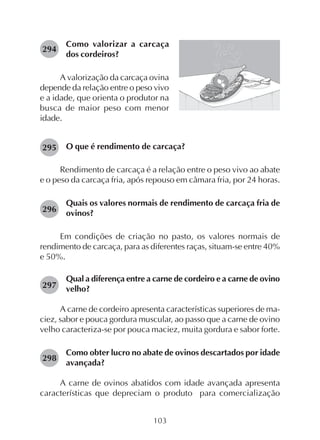 103
Como valorizar a carcaça
dos cordeiros?
A valorização da carcaça ovina
depende da relação entre o peso vivo
e a idade, que orienta o produtor na
busca de maior peso com menor
idade.
294
O que é rendimento de carcaça?
Rendimento de carcaça é a relação entre o peso vivo ao abate
e o peso da carcaça fria, após repouso em câmara fria, por 24 horas.
Quais os valores normais de rendimento de carcaça fria de
ovinos?
Em condições de criação no pasto, os valores normais de
rendimento de carcaça, para as diferentes raças, situam-se entre 40%
e 50%.
Qual a diferença entre a carne de cordeiro e a carne de ovino
velho?
A carne de cordeiro apresenta características superiores de ma-
ciez, sabor e pouca gordura muscular, ao passo que a carne de ovino
velho caracteriza-se por pouca maciez, muita gordura e sabor forte.
Como obter lucro no abate de ovinos descartados por idade
avançada?
A carne de ovinos abatidos com idade avançada apresenta
características que depreciam o produto para comercialização
295
296
297
298
 