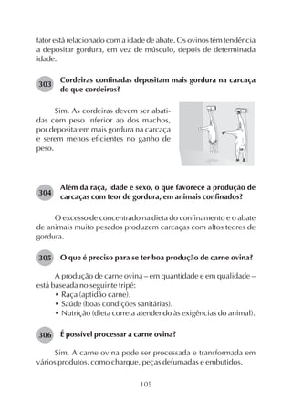 105
fator está relacionado com a idade de abate. Os ovinos têm tendência
a depositar gordura, em vez de músculo, depois de determinada
idade.
Cordeiras confinadas depositam mais gordura na carcaça
do que cordeiros?
303
Sim. As cordeiras devem ser abati-
das com peso inferior ao dos machos,
por depositarem mais gordura na carcaça
e serem menos eficientes no ganho de
peso.
Além da raça, idade e sexo, o que favorece a produção de
carcaças com teor de gordura, em animais confinados?
O excesso de concentrado na dieta do confinamento e o abate
de animais muito pesados produzem carcaças com altos teores de
gordura.
O que é preciso para se ter boa produção de carne ovina?
A produção de carne ovina – em quantidade e em qualidade –
está baseada no seguinte tripé:
• Raça (aptidão carne).
• Saúde (boas condições sanitárias).
• Nutrição (dieta correta atendendo às exigências do animal).
É possível processar a carne ovina?
Sim. A carne ovina pode ser processada e transformada em
vários produtos, como charque, peças defumadas e embutidos.
304
305
306
 