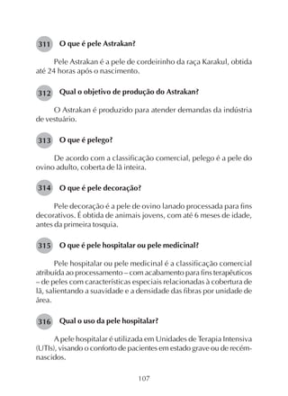 107
O que é pele Astrakan?
Pele Astrakan é a pele de cordeirinho da raça Karakul, obtida
até 24 horas após o nascimento.
Qual o objetivo de produção do Astrakan?
O Astrakan é produzido para atender demandas da indústria
de vestuário.
O que é pelego?
De acordo com a classificação comercial, pelego é a pele do
ovino adulto, coberta de lã inteira.
O que é pele decoração?
Pele decoração é a pele de ovino lanado processada para fins
decorativos. É obtida de animais jovens, com até 6 meses de idade,
antes da primeira tosquia.
O que é pele hospitalar ou pele medicinal?
Pele hospitalar ou pele medicinal é a classificação comercial
atribuída ao processamento – com acabamento para fins terapêuticos
– de peles com características especiais relacionadas à cobertura de
lã, salientando a suavidade e a densidade das fibras por unidade de
área.
Qual o uso da pele hospitalar?
A pele hospitalar é utilizada em Unidades de Terapia Intensiva
(UTIs), visando o conforto de pacientes em estado grave ou de recém-
nascidos.
311
312
313
314
315
316
 