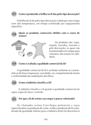 108
Como é produzido o brilho na lã das peles tipo decoração?
O brilho da lã de peles tipo decoração é dado por uma chapa
com alta temperatura, em tempo controlado por equipamento
específico.
Quais os produtos comerciais obtidos com o couro de
ovinos?
317
318
Os produtos são: napa,
napalã, forrinho, formato e
pele decoração, os quais são
transformados em artigos para
vestuário, decoração ou utili-
tários.
Como é avaliada a qualidade comercial da lã?
A qualidade comercial da lã é avaliada conforme as caracte-
rísticas de finura (espessura), suavidade, cor, comprimento de mecha
e uniformidade das ondulações das fibras.
Como a indústria classifica a lã?
A indústria classifica a lã quanto à qualidade comercial em
supra, especial, boa e corrente.
Por que a lã de ovinos cara-negra é pouco valorizada?
Os chamados ovinos Cara-Negra pertencem a raças
especializadas na produção de carne, sendo a produção de lã consi-
derada de qualidade inferior para a indústria têxtil em decorrência
319
320
321
 