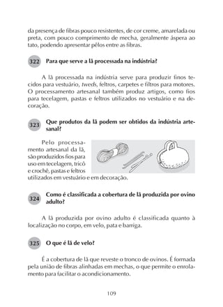 109
da presença de fibras pouco resistentes, de cor creme, amarelada ou
preta, com pouco comprimento de mecha, geralmente áspera ao
tato, podendo apresentar pêlos entre as fibras.
Para que serve a lã processada na indústria?
A lã processada na indústria serve para produzir finos te-
cidos para vestuário, tweds, feltros, carpetes e filtros para motores.
O processamento artesanal também produz artigos, como fios
para tecelagem, pastas e feltros utilizados no vestuário e na de-
coração.
Que produtos da lã podem ser obtidos da indústria arte-
sanal?
322
Pelo processa-
mento artesanal da lã,
são produzidos fios para
uso em tecelagem, tricô
e crochê, pastas e feltros
utilizados em vestuário e em decoração.
Como é classificada a cobertura de lã produzida por ovino
adulto?
A lã produzida por ovino adulto é classificada quanto à
localização no corpo, em velo, pata e barriga.
O que é lã de velo?
É a cobertura de lã que reveste o tronco de ovinos. É formada
pela união de fibras alinhadas em mechas, o que permite o enrola-
mento para facilitar o acondicionamento.
323
324
325
 