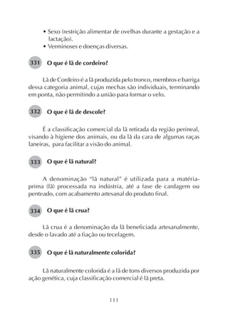 111
• Sexo (restrição alimentar de ovelhas durante a gestação e a
lactação).
• Verminoses e doenças diversas.
O que é lã de cordeiro?
Lã de Cordeiro é a lã produzida pelo tronco, membros e barriga
dessa categoria animal, cujas mechas são individuais, terminando
em ponta, não permitindo a união para formar o velo.
O que é lã de descole?
É a classificação comercial da lã retirada da região perineal,
visando à higiene dos animais, ou da lã da cara de algumas raças
laneiras, para facilitar a visão do animal.
O que é lã natural?
A denominação “lã natural” é utilizada para a matéria-
prima (lã) processada na indústria, até a fase de cardagem ou
penteado, com acabamento artesanal do produto final.
O que é lã crua?
Lã crua é a denominação da lã beneficiada artesanalmente,
desde o lavado até a fiação ou tecelagem.
O que é lã naturalmente colorida?
Lã naturalmente colorida é a lã de tons diversos produzida por
ação genética, cuja classificação comercial é lã preta.
331
332
333
334
335
 