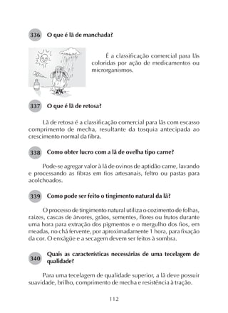 112
O que é lã de manchada?
É a classificação comercial para lãs
coloridas por ação de medicamentos ou
microrganismos.
O que é lã de retosa?
Lã de retosa é a classificação comercial para lãs com escasso
comprimento de mecha, resultante da tosquia antecipada ao
crescimento normal da fibra.
Como obter lucro com a lã de ovelha tipo carne?
Pode-se agregar valor à lã de ovinos de aptidão carne, lavando
e processando as fibras em fios artesanais, feltro ou pastas para
acolchoados.
Como pode ser feito o tingimento natural da lã?
O processo de tingimento natural utiliza o cozimento de folhas,
raízes, cascas de árvores, grãos, sementes, flores ou frutos durante
uma hora para extração dos pigmentos e o mergulho dos fios, em
meadas, no chá fervente, por aproximadamente 1 hora, para fixação
da cor. O enxágüe e a secagem devem ser feitos à sombra.
Quais as características necessárias de uma tecelagem de
qualidade?
Para uma tecelagem de qualidade superior, a lã deve possuir
suavidade, brilho, comprimento de mecha e resistência à tração.
336
337
338
339
340
 