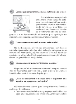 116
Como organizar uma farmácia para tratamento de ovinos?342
A farmácia deve ser organizada
em armário limpo e arejado, colo-
cado em posição estratégica, prote-
gido de raios solares e de umidade,
onde devem ser guardados os
medicamentos básicos – necessários
ao atendimento rotineiro ou emer-
gencial – e os instrumentais necessários para aplicação de
medicamentos ou para pequenas intervenções cirúrgicas.
Como armazenar os medicamentos na farmácia?
Os medicamentos devem ser armazenados em frascos
rotulados, apontando o princípio ativo, indicação, dosagem e prazo
de validade. Antibióticos, algumas vitaminas e vacinas devem ser
mantidos em refrigerador. Medicamentos envasados em vidro âmbar
devem ser guardados ao abrigo da luz.
Como armazenar produtos tóxicos na farmácia?
Os produtos tóxicos devem ser armazenados separadamente
dos medicamentos convencionais, com etiqueta de alerta e
identificados quanto à natureza do princípio.
Quais os medicamentos básicos para se organizar uma
farmácia para pequenos ruminantes?
Os medicamentos básicos para se organizar uma farmácia
podem ser divididos em:
• Defensivos – Mata-bicheiras (spray, ungüento ou líquido) com
ação larvicida, cicatrizante e repelente, vermífugos (oral ou
343
344
345
 