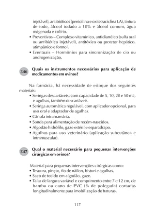 117
injetável), antibióticos (penicilina e oxitetraciclina LA), tintura
de iodo, álcool iodado a 10% e álcool comum, água
oxigenada e colírio.
• Preventivos – Complexo vitamínico, antidiarréico (sulfa oral
ou antibiótico injetável), antitóxico ou protetor hepático,
atimpânico e formol.
• Eventuais – Hormônios para sincronização de cio ou
androgenização.
Quais os instrumentos necessários para aplicação de
medicamentos em ovinos?
Na farmácia, há necessidade de estoque dos seguintes
materiais:
• Seringas descartáveis, com capacidade de 5, 10, 20 e 50 mL,
e agulhas, também descartáveis.
• Seringa automática regulável, com aplicador opcional, para
uso oral e adaptador de agulhas.
• Cânula intramamária.
• Sonda para alimentação de recém-nascidos.
• Algodão hidrófilo, gaze estéril e esparadrapo.
• Agulhas para uso veterinário (aplicação subcutânea e
intramuscular).
Qual o material necessário para pequenas intervenções
cirúrgicas em ovinos?
Material para pequenas intervenções cirúrgicas como:
• Tesoura, pinças, fio de náilon, bisturi e agulhas.
• Saco de tecido em algodão, gaze.
• Talas de largura variável e comprimento entre 7 e 12 cm, de
bambu ou cano de PVC (¾ de polegada) cortadas
longitudinalmente para imobilização de fraturas.
346
347
 