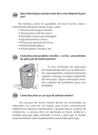118
Que material para manejo ovino deve estar disponível para
uso?
Na farmácia, deve ser guardado, em local visível, todo o
material utilizado para manejo ovino, como:
• Tesoura para tosquia manual.
• Tesoura para corte de cascos.
• Elastrador e pinça para tatuagem.
• Jogo de números e letras.
• Pinça para remoção de larvas.
• Pistolas dosificadoras.
• Pulverizadores, burdizo, etc.
Como descartar produtos vencidos – e o lixo – provenientes
da aplicação de medicamentos?
348
349
O lixo resultante da aplicação
de medicamentos deve ser acondiciona-
do, separadamente, conforme legislação
vigente e entregue ao órgão competente
do município. Alguns municípios man-
têm cadastro de produtores para essa
finalidade.
Como descartar as carcaças de animais mortos?
As carcaças de ovinos mortos devem ser incineradas ou
enterradas em cama de cal virgem, para evitar contaminação
ambiental ou doenças transmissíveis. Quando houver suspeita de
carbúnculo, a carcaça deve ser queimada no local, tendo-se o
cuidado para que fique reduzida a cinzas e para que os fluídos
corporais tenham sido completamente consumidos pelo fogo.
350
 
