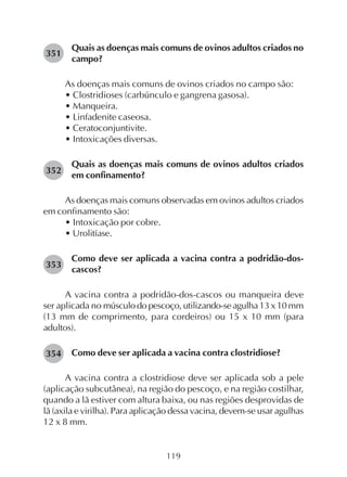 119
Quais as doenças mais comuns de ovinos adultos criados no
campo?
As doenças mais comuns de ovinos criados no campo são:
• Clostridioses (carbúnculo e gangrena gasosa).
• Manqueira.
• Linfadenite caseosa.
• Ceratoconjuntivite.
• Intoxicações diversas.
Quais as doenças mais comuns de ovinos adultos criados
em confinamento?
As doenças mais comuns observadas em ovinos adultos criados
em confinamento são:
• Intoxicação por cobre.
• Urolitíase.
Como deve ser aplicada a vacina contra a podridão-dos-
cascos?
A vacina contra a podridão-dos-cascos ou manqueira deve
ser aplicada no músculo do pescoço, utilizando-se agulha 13 x 10 mm
(13 mm de comprimento, para cordeiros) ou 15 x 10 mm (para
adultos).
Como deve ser aplicada a vacina contra clostridiose?
A vacina contra a clostridiose deve ser aplicada sob a pele
(aplicação subcutânea), na região do pescoço, e na região costilhar,
quando a lã estiver com altura baixa, ou nas regiões desprovidas de
lã (axila e virilha). Para aplicação dessa vacina, devem-se usar agulhas
12 x 8 mm.
351
352
353
354
 