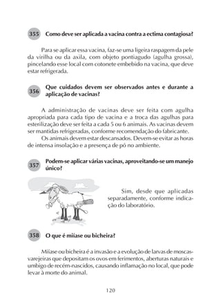 120
Como deve ser aplicada a vacina contra a ectima contagiosa?
Para se aplicar essa vacina, faz-se uma ligeira raspagem da pele
da virilha ou da axila, com objeto pontiagudo (agulha grossa),
pincelando esse local com cotonete embebido na vacina, que deve
estar refrigerada.
Que cuidados devem ser observados antes e durante a
aplicação de vacinas?
A administração de vacinas deve ser feita com agulha
apropriada para cada tipo de vacina e a troca das agulhas para
esterilização deve ser feita a cada 5 ou 6 animais. As vacinas devem
ser mantidas refrigeradas, conforme recomendação do fabricante.
Os animais devem estar descansados. Devem-se evitar as horas
de intensa insolação e a presença de pó no ambiente.
Podem-se aplicar várias vacinas, aproveitando-se um manejo
único?
355
Sim, desde que aplicadas
separadamente, conforme indica-
ção do laboratório.
O que é miíase ou bicheira?
Miíase ou bicheira é a invasão e a evolução de larvas de moscas-
varejeiras que depositam os ovos em ferimentos, aberturas naturais e
umbigo de recém-nascidos, causando inflamação no local, que pode
levar à morte do animal.
356
357
358
 