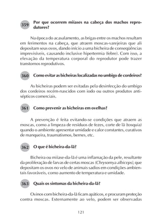121
Por que ocorrem miíases na cabeça dos machos repro-
dutores?
Na época do acasalamento, as brigas entre os machos resultam
em ferimentos na cabeça, que atraem moscas-varejeiras que ali
depositam seus ovos, dando início a uma bicheira de conseqüências
imprevisíveis, causando inclusive hipertermia (febre). Com isso, a
elevação da temperatura corporal do reprodutor pode trazer
transtornos reprodutivos.
Como evitar as bicheiras localizadas no umbigo de cordeiros?
As bicheiras podem ser evitadas pela desinfecção do umbigo
dos cordeiros recém-nascidos com iodo ou outros produtos anti-
sépticos comerciais.
Como prevenir as bicheiras em ovelhas?
A prevenção é feita evitando-se condições que atraem as
moscas, como a limpeza de resíduos de fezes, corte de lã (tosquia)
quando o ambiente apresentar umidade e calor constantes, curativos
de manqueira, traumatismos, bernes, etc.
O que é bicheira-da-lã?
Bicheira ou miíase-da-lã é uma inflamação da pele, resultante
da proliferação de larvas de certas moscas (Chrysomya albiceps), que
depositam os ovos no velo de animais sadios em condições ambien-
tais favoráveis, como aumento de temperatura e umidade.
Quais os sintomas da bicheira-da-lã?
Ovinos com bicheira-da-lã ficam apáticos, e procuram proteção
contra moscas. Externamente ao velo, podem ser observadas
359
360
361
362
363
 