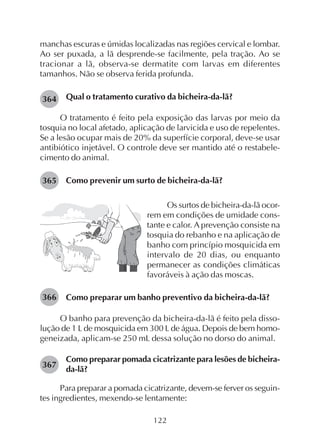 122
manchas escuras e úmidas localizadas nas regiões cervical e lombar.
Ao ser puxada, a lã desprende-se facilmente, pela tração. Ao se
tracionar a lã, observa-se dermatite com larvas em diferentes
tamanhos. Não se observa ferida profunda.
Qual o tratamento curativo da bicheira-da-lã?
O tratamento é feito pela exposição das larvas por meio da
tosquia no local afetado, aplicação de larvicida e uso de repelentes.
Se a lesão ocupar mais de 20% da superfície corporal, deve-se usar
antibiótico injetável. O controle deve ser mantido até o restabele-
cimento do animal.
Como prevenir um surto de bicheira-da-lã?
364
365
Os surtos de bicheira-da-lã ocor-
rem em condições de umidade cons-
tante e calor. A prevenção consiste na
tosquia do rebanho e na aplicação de
banho com princípio mosquicida em
intervalo de 20 dias, ou enquanto
permanecer as condições climáticas
favoráveis à ação das moscas.
Como preparar um banho preventivo da bicheira-da-lã?
O banho para prevenção da bicheira-da-lã é feito pela disso-
lução de 1 L de mosquicida em 300 L de água. Depois de bem homo-
geneizada, aplicam-se 250 mL dessa solução no dorso do animal.
Como preparar pomada cicatrizante para lesões de bicheira-
da-lã?
Para preparar a pomada cicatrizante, devem-se ferver os seguin-
tes ingredientes, mexendo-se lentamente:
366
367
 