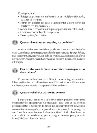 125
Como preparar:
• Refogar as plantas em banho-maria, em recipiente fechado,
durante 15 minutos.
• Filtrar em coador de pano e acrescentar a cera derretida
(também em banho-maria).
• Mexer bem e envasar em recipiente previamente esterilizado.
• Conservar em ambiente refrigerado.
• Fazer aplicações diárias.
Que verminose causa manqueira, nos cordeiros?
A manqueira dos cordeiros pode ser causada por invasão
massiva de larvas de uma pequena lombriga chamada Strongyloides,
que penetram, ativamente, na pele de ovinos, causando desconforto
porque com elas penetram bactérias que causam inflamação na pele
interdigital.
Qual o tratamento da frieira de cordeiros causada por larvas
de verminose?
O tratamento baseia-se na aplicação de vermífugos em mães e
filhos, pedilúvio com sulfato de cobre a 10% ou formol a 5%, curativo
nas lesoes, e no rodízio para potreiro livre de larvas.
Que anti-helmíntico usar contra vermes?
É muito difícil escolher o anti-helmíntico, pois existem vários
medicamentos disponíveis no mercado, pelo fato de os vermes
predominantes e as épocas de maior incidência variarem de acordo
com o clima, a topografia, o regime de chuvas, a lotação de pastagens,
etc. A melhor maneira para indicar o anti-helmíntico baseia-se no
exame de fezes do rebanho, pela contagem de ovos por grama de
fezes (OPG) e cultura de larvas.
373
374
375
 