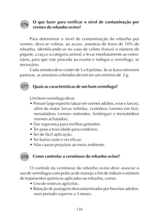 126
O que fazer para verificar o nível de contaminação por
vermes do rebanho ovino?
Para determinar o nível de contaminação do rebanho por
vermes, deve-se coletar, ao acaso, amostras de fezes de 10% do
rebanho, identificando-se no vaso de coleta (frasco) o número do
piquete, a raça e a categoria animal, e levar imediatamente ao veteri-
nário, para que este proceda ao exame e indique o vermífugo, se
necessário.
Cada amostra deve conter de 5 a 8 pelotas. Se as fezes estiverem
pastosas, as amostras coletadas devem ter um mínimo de 2 g.
Quais as características de um bom vermífugo?
Um bom vermífugo deve:
• Possuir largo espectro (atuar em vermes adultos, ovos e larvas),
além de matar larvas inibidas, cestódeos (vermes em fita),
nematódeos (vermes redondos, lombrigas) e trematódeos
(vermes achatados).
• Dar segurança para ovelhas gestantes.
• Ter pouca toxicidade para cordeiros.
• Ser de fácil aplicação.
• Ter baixo custo e ser eficaz.
• Não causar prejuízos ao meio ambiente.
Como controlar a verminose do rebanho ovino?
O controle da verminose do rebanho ovino deve associar o
uso de vermífugos com práticas de manejo a fim de reduzir o número
de tratamentos químicos aplicados ao rebanho, como:
• Uso de restevas agrícolas.
• Rotação de pastagens descontaminadas por bovinos adultos,
num período superior a 3 meses.
376
377
378
 