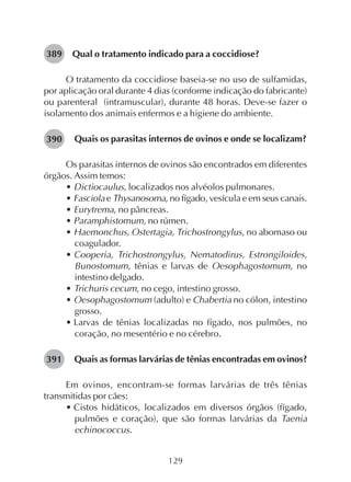 129
Qual o tratamento indicado para a coccidiose?
O tratamento da coccidiose baseia-se no uso de sulfamidas,
por aplicação oral durante 4 dias (conforme indicação do fabricante)
ou parenteral (intramuscular), durante 48 horas. Deve-se fazer o
isolamento dos animais enfermos e a higiene do ambiente.
Quais os parasitas internos de ovinos e onde se localizam?
Os parasitas internos de ovinos são encontrados em diferentes
órgãos. Assim temos:
• Dictiocaulus, localizados nos alvéolos pulmonares.
• Fasciola e Thysanosoma, no fígado, vesícula e em seus canais.
• Eurytrema, no pâncreas.
• Paramphistomum, no rúmen.
• Haemonchus, Ostertagia, Trichostrongylus, no abomaso ou
coagulador.
• Cooperia, Trichostrongylus, Nematodirus, Estrongiloides,
Bunostomum, tênias e larvas de Oesophagostomum, no
intestino delgado.
• Trichuris cecum, no cego, intestino grosso.
• Oesophagostomum (adulto) e Chabertia no cólon, intestino
grosso.
• Larvas de tênias localizadas no fígado, nos pulmões, no
coração, no mesentério e no cérebro.
Quais as formas larvárias de tênias encontradas em ovinos?
Em ovinos, encontram-se formas larvárias de três tênias
transmitidas por cães:
• Cistos hidáticos, localizados em diversos órgãos (fígado,
pulmões e coração), que são formas larvárias da Taenia
echinococcus.
389
390
391
 