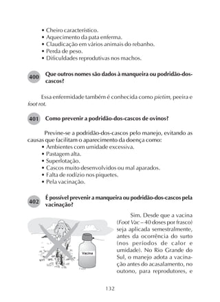 132
• Cheiro característico.
• Aquecimento da pata enferma.
• Claudicação em vários animais do rebanho.
• Perda de peso.
• Dificuldades reprodutivas nos machos.
Que outros nomes são dados à manqueira ou podridão-dos-
cascos?
Essa enfermidade também é conhecida como pietim, peeira e
foot rot.
Como prevenir a podridão-dos-cascos de ovinos?
Previne-se a podridão-dos-cascos pelo manejo, evitando as
causas que facilitam o aparecimento da doença como:
• Ambientes com umidade excessiva.
• Pastagem alta.
• Superlotação.
• Cascos muito desenvolvidos ou mal aparados.
• Falta de rodízio nos piquetes.
• Pela vacinação.
É possível prevenir a manqueira ou podridão-dos-cascos pela
vacinação?
400
Sim. Desde que a vacina
(Foot Vac – 40 doses por frasco)
seja aplicada semestralmente,
antes da ocorrência do surto
(nos períodos de calor e
umidade). No Rio Grande do
Sul, o manejo adota a vacina-
ção antes do acasalamento, no
outono, para reprodutores, e
401
402
Vacina
 