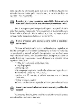 133
após o parto, na primavera, para ovelhas e cordeiros. Quando os
animais são vacinados pela primeira vez, a vacinação deve ser
repetida 1 mês mais tarde.
É possível prevenir a manqueira ou podridão-dos-cascos pelo
corteperiódicodoscascosnumrebanhoaparentementesadio?
Sim. A manqueira pode ser prevenida pelo corte periódico das
pezunhas, quando necessário. Para isso, devem-se manter as tesouras
desinfetadas em formol a 5%, e queimar as aparas de cascos. Após o
corte, pincelar a região cortada com formol a 5%.
Como preparar uma pomada para curar a podridão-
dos-cascos?
Frieiras e lesões causadas pela podridão-dos-cascos podem ser
tratadas com aplicação diária de pomada para uso tópico, elaborada
com antibiótico natural, própolis (um produto das abelhas), com
resultados satisfatórios, sem poder larvicida. Essa pomada deve ser
usada depois da remoção das larvas. Prepara-se a pomada com a
seguinte formulação:
• 100 g de vaselina ou gordura animal.
• 10 g de própolis.
Como preparar:
• Numa pequena panela esmaltada, misturar os ingredientes.
• Ferver duas vezes até 70o
C a 80o
C.
• Agitar por 10 minutos e deixar assentar, em recipiente
fechado.
• Filtrar com um coador.
• Com o auxílio de uma espátula, aplicar a pomada nas lesões.
Como tratar um rebanho durante um surto de podridão-dos-
cascos?
Na presença de surto, deve-se dividir o rebanho em dois grupos:
animais sadios e animais enfermos.
403
404
405
 