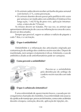 134
• Os animais sadios devem receber um banho de patas semanal
com formol a 5 %, como prevenção.
• Os animais doentes devem passar pelo pedilúvio três vezes
por semana e ser medicados com antibiótico (Oxitetraciclina
longa ação, 1 mL/10 kg de peso vivo, aplicação intramus-
cular, a intervalo de 72 horas).
As miíases devem ser tratadas. Por sua vez, os animais que
apresentarem deformação do casco ou inflamação na coroa do casco,
devem ser descartados.
Sempre que possível, sugere-se adotar o rodízio de piquete a
cada 7 dias, e a vacinação.
O que é onfaloflebite?
Onfaloflebite é a inflamação das articulações originada por
contaminação do umbigo dos cordeiros recém-nascidos. Depois de
manifestada, nem sempre o tratamento é eficaz. Entretanto, o uso de
antibiótico aliado ao de antiinflamatórios pode ser vantajoso.
Como prevenir a onfaloflebite?
Previne-se a onfaloflebite
pela desinfecção do umbigo do
cordeiro recém-nascido com iodo
a 2%.
O que é carbúnculo sintomático?
É uma enfermidade de aparecimento brusco, causada por mi-
crorganismos chamados de clostrídios. Essa enfermidade está associa-
daapráticasdemanejoque provocamferimentos,comocortesacidentais
durante a tosquia, castração, descole, aplicação de injeções, etc.
406
407
408
 