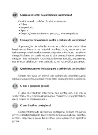 135
Quais os sintomas do carbúnculo sintomático?
Os sintomas do carbúnculo sintomático são:
• Febre.
• Inapetência
• Apatia.
• Crepitação subcutânea no pescoço, lombo e paletas.
Como prevenir o rebanho contra o carbúnculo sintomático?
A prevenção do rebanho contra o carbúnculo sintomático
baseia-se na limpeza do material (agulhas, facas, tesouras) e dos
ferimentos produzidos durante o manejo dos animais, no uso de va-
cina polivalente, em cordeiros aos 30 dias do nascimento, com reva-
cinação 1 mês mais tarde. A vacinação deve ser adotada, anualmente,
nos animais adultos, e 1 mês antes do parto, nas ovelhas gestantes.
Qual o tratamento indicado para o carbúnculo sintomático?
É muito raro tratar um animal com carbúnculo sintomático, pois
na maioria das vezes, o animal morre antes do diagnóstico da doença.
O que é gangrena gasosa?
É uma enfermidade infecciosa não contagiosa, que causa
septicemia, enrijecimento de pescoço e membros. De caráter febril,
ataca ovinos de todas as idades.
O que é ectima contagioso?
É uma enfermidade infecciosa e contagiosa, comum em ovinos
jovens, caracterizada pelo aparecimento de crostas na boca, focinho,
orelhas, pálpebras e patas. Em ovelhas, pode aparecer no aparelho
genital.
409
410
411
412
413
 