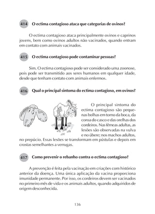 136
O ectima contagioso ataca que categorias de ovinos?
O ectima contagioso ataca principalmente ovinos e caprinos
jovens, bem como ovinos adultos não vacinados, quando entram
em contato com animais vacinados.
O ectima contagioso pode contaminar pessoas?
Sim. O ectima contagioso pode ser considerado uma zoonose,
pois pode ser transmitido aos seres humanos em qualquer idade,
desde que tenham contato com animais enfermos.
Qual o principal sintoma do ectima contagioso, em ovinos?
414
O principal sintoma do
ectima contagioso são peque-
nas bolhas em torno da boca, da
coroa do casco e das orelhas dos
cordeiros. Nas fêmeas adultas, as
lesões são observadas na vulva
e no úbere; nos machos adultos,
no prepúcio. Essas lesões se transformam em pústulas e depois em
crostas semelhantes a verrugas.
Como prevenir o rebanho contra o ectima contagioso?
A prevenção é feita pela vacinação em criações com histórico
anterior da doença. Uma única aplicação da vacina proporciona
imunidade permanente. Por isso, os cordeiros devem ser vacinados
no primeiro mês de vida e os animais adultos, quando adquiridos de
origem desconhecida.
415
416
417
 