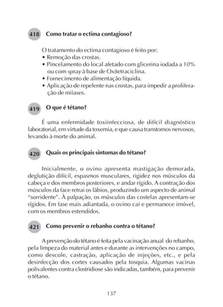 137
Como tratar o ectima contagioso?
O tratamento do ectima contagioso é feito por:
• Remoção das crostas.
• Pincelamento do local afetado com glicerina iodada a 10%
ou com spray à base de Oxitetraciclina.
• Fornecimento de alimentação líquida.
• Aplicação de repelente nas crostas, para impedir a prolifera-
ção de miíases.
O que é tétano?
É uma enfermidade toxiinfecciosa, de difícil diagnóstico
laboratorial, em virtude da toxemia, e que causa transtornos nervosos,
levando à morte do animal.
Quais os principais sintomas do tétano?
Inicialmente, o ovino apresenta mastigação demorada,
deglutição difícil, espasmos musculares, rigidez nos músculos da
cabeça e dos membros posteriores, e andar rígido. A contração dos
músculos da face retrai os lábios, produzindo um aspecto de animal
“sorridente”. À palpação, os músculos das costelas apresentam-se
rígidos. Em fase mais adiantada, o ovino cai e permanece imóvel,
com os membros estendidos.
Como prevenir o rebanho contra o tétano?
A prevenção do tétano é feita pela vacinação anual do rebanho,
pela limpeza do material antes e durante as intervenções no campo,
como descole, castração, aplicação de injeções, etc., e pela
desinfecção dos cortes causados pela tosquia. Algumas vacinas
polivalentes contra clostridiose são indicadas, também, para prevenir
o tétano.
419
421
418
420
 