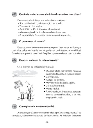 138
Que tratamento deve ser administrado ao animal com tétano?
Devem-se administrar aos animais com tétano:
• Soro antitetânico, alimentação por sonda.
• Tratamento das lesões.
• Antibióticos (Penicilina em altas doses).
• Manutenção do animal em ambiente escuro.
• A mortalidade é elevada, mesmo com tratamento.
O que é enterotoxemia?
Enterotoxemia é um termo usado para descrever as doenças
causadas pelas toxinas de microrganismos do intestino (clostrídios).
Essa doença aparece, com mais freqüência, em cordeiros bem nutridos.
Quais os sintomas da enterotoxemia?
Os sintomas da enterotoxemia são:
• Diarréia fétida e depressão nervosa,
variando da apatia à excitabilidade.
• Convulsões.
• Ranger de dentes.
• Movimentos de pedalagem.
• Cólica abdominal.
• Morte súbita.
• À necropsia, os intestinos apresen-
tam-se congestionados, e os rins,
negros e friáveis.
Como prevenir a enterotoxemia?
A prevenção da enterotoxemia é feita pela vacinação anual ou
semestral, conforme indicação do laboratório. As matrizes gestantes
422
423
424
425
 
