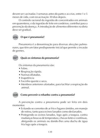 139
devem ser vacinadas 3 semanas antes do parto e as crias, entre 1 e 5
meses de vida, com revacinação 30 dias depois.
O controle racional da ingestão de concentrados em animais
em quarentena, e da ingestão de leite em cordeiros, contribui para a
prevenção da doença. A introdução de alimentos diferentes na dieta
deve ser gradual.
O que é pneumonia?
Pneumonia é a denominação para diversas afecções pulmo-
nares, que têm um fator predisponente inicial que permite a invasão
de germes.
Quais os sintomas da pneumonia?
Os sintomas da pneumonia são:
• Febre.
• Respiração rápida.
• Narinas dilatadas.
• Inapetência
• Focinho quente e seco.
• Membros anteriores afastados, para facilitar a respiração do
animal.
Como prevenir o rebanho contra a pneumonia?
A prevenção contra a pneumonia pode ser feita em dois
momentos:
• Evitando-se correntes de ar frio e lugares úmidos, em manejo
de rotina, tanto para ovinos lanados como deslanados.
• Protegendo os ovinos lanados, logo após a tosquia, contra
mudanças bruscas de temperatura, chuvas fortes e contínuas,
abrigando os animais ou dando-lhes uma ducha de água
fria logo após a tosquia.
426
427
428
 