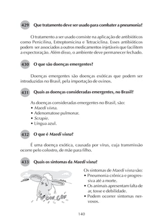 140
Que tratamento deve ser usado para combater a pneumonia?
O tratamento a ser usado consiste na aplicação de antibióticos
como Penicilina, Estreptomicina e Tetraciclina. Esses antibióticos
podem ser associados a outros medicamentos injetáveis que facilitem
a expectoração. Além disso, o ambiente deve permanecer fechado.
O que são doenças emergentes?
Doenças emergentes são doenças exóticas que podem ser
introduzidas no Brasil, pela importação de ovinos.
Quais as doenças consideradas emergentes, no Brasil?
As doenças consideradas emergentes no Brasil, são:
• Maedi visna.
• Adenomatose pulmonar.
• Scrapie.
• Língua azul.
O que é Maedi visna?
É uma doença exótica, causada por vírus, cuja transmissão
ocorre pelo colostro, de mãe para filho.
Quais os sintomas da Maedi visna?
429
430
431
432
433
Os sintomas de Maedi visna são:
• Pneumonia crônica e progres-
siva até a morte.
• Os animais apresentam falta de
ar, tosse e debilidade.
• Podem ocorrer sintomas ner-
vosos.
 