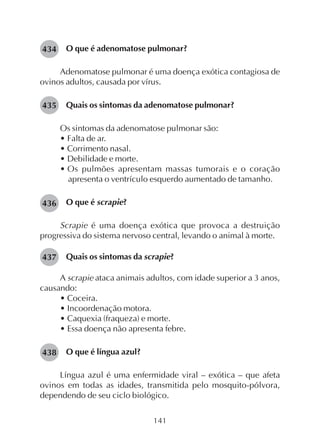 141
O que é adenomatose pulmonar?
Adenomatose pulmonar é uma doença exótica contagiosa de
ovinos adultos, causada por vírus.
Quais os sintomas da adenomatose pulmonar?
Os sintomas da adenomatose pulmonar são:
• Falta de ar.
• Corrimento nasal.
• Debilidade e morte.
• Os pulmões apresentam massas tumorais e o coração
apresenta o ventrículo esquerdo aumentado de tamanho.
O que é scrapie?
Scrapie é uma doença exótica que provoca a destruição
progressiva do sistema nervoso central, levando o animal à morte.
Quais os sintomas da scrapie?
A scrapie ataca animais adultos, com idade superior a 3 anos,
causando:
• Coceira.
• Incoordenação motora.
• Caquexia (fraqueza) e morte.
• Essa doença não apresenta febre.
O que é língua azul?
Língua azul é uma enfermidade viral – exótica – que afeta
ovinos em todas as idades, transmitida pelo mosquito-pólvora,
dependendo de seu ciclo biológico.
434
435
436
437
438
 